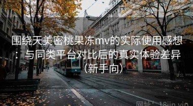 围绕天美密桃果冻mv的实际使用感想：与同类平台对比后的真实体验差异（新手向）