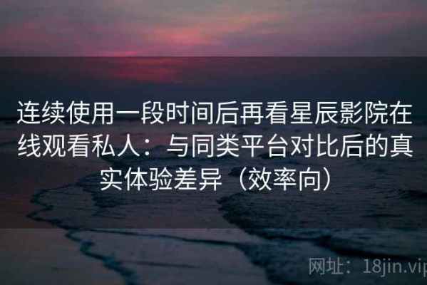 连续使用一段时间后再看星辰影院在线观看私人：与同类平台对比后的真实体验差异（效率向）