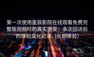 第一次使用星辰影院在线观看免费完整版视频时的真实感受：多次回访后的体验变化记录（长期体验）