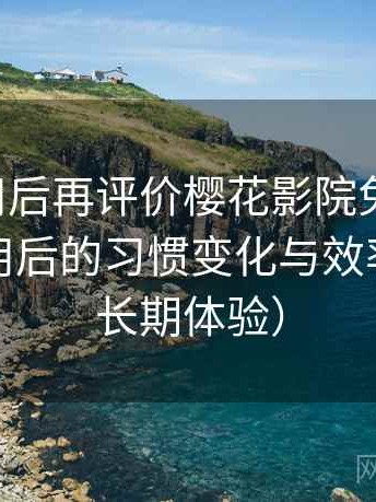 多次使用后再评价樱花影院免费观看：高频使用后的习惯变化与效率提升（长期体验）