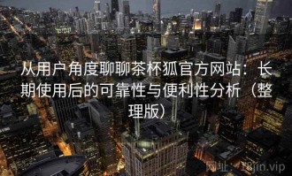 从用户角度聊聊茶杯狐官方网站：长期使用后的可靠性与便利性分析（整理版）