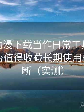 把age 动漫下载当作日常工具后的感受：是否值得收藏长期使用的个人判断（实测）
