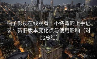 柚子影视在线观看｜不绕弯的上手记录：新旧版本变化点与使用影响（对比总结）