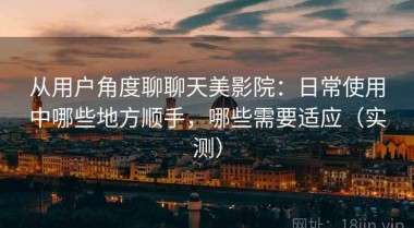 从用户角度聊聊天美影院：日常使用中哪些地方顺手，哪些需要适应（实测）
