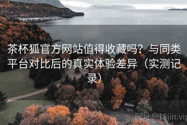 茶杯狐官方网站值得收藏吗？与同类平台对比后的真实体验差异（实测记录）