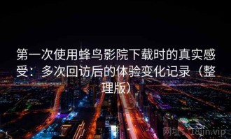 第一次使用蜂鸟影院下载时的真实感受：多次回访后的体验变化记录（整理版）