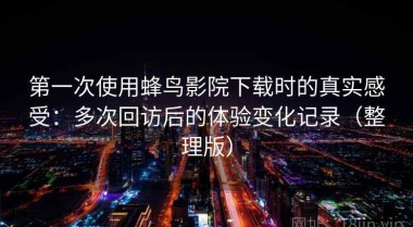 第一次使用蜂鸟影院下载时的真实感受：多次回访后的体验变化记录（整理版）