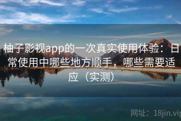 柚子影视app的一次真实使用体验：日常使用中哪些地方顺手，哪些需要适应（实测）