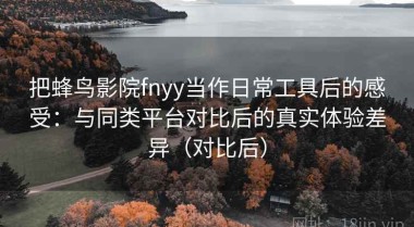 把蜂鸟影院fnyy当作日常工具后的感受：与同类平台对比后的真实体验差异（对比后）