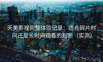 天美影视完整体验记录：适合碎片时间还是长时间观看的判断（实测）