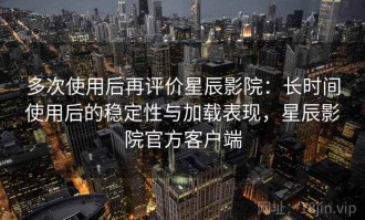 多次使用后再评价星辰影院：长时间使用后的稳定性与加载表现，星辰影院官方客户端