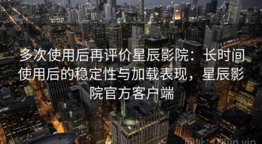 多次使用后再评价星辰影院：长时间使用后的稳定性与加载表现，星辰影院官方客户端