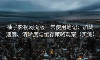 柚子影视网页版日常使用笔记：加载速度、清晰度与缓存策略观察（实测）