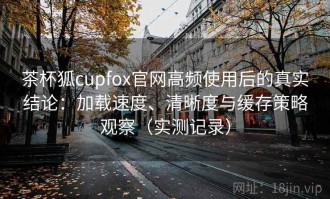 茶杯狐cupfox官网高频使用后的真实结论：加载速度、清晰度与缓存策略观察（实测记录）