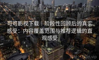 可可影视下载｜阶段性回顾后的真实感受：内容覆盖范围与推荐逻辑的直观感受