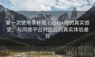 第一次使用茶杯狐 cupfox时的真实感受：与同类平台对比后的真实体验差异