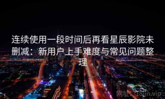 连续使用一段时间后再看星辰影院未删减：新用户上手难度与常见问题整理