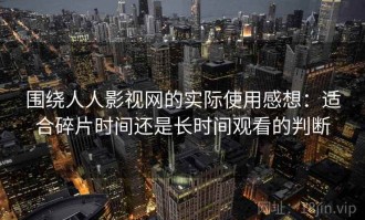 围绕人人影视网的实际使用感想：适合碎片时间还是长时间观看的判断