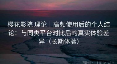 樱花影院 理论｜高频使用后的个人结论：与同类平台对比后的真实体验差异（长期体验）
