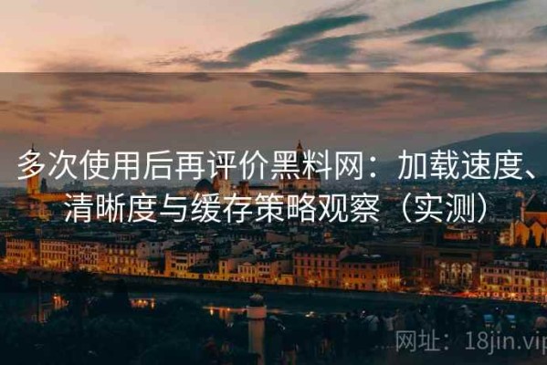 多次使用后再评价黑料网：加载速度、清晰度与缓存策略观察（实测）