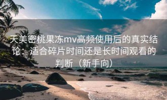天美密桃果冻mv高频使用后的真实结论：适合碎片时间还是长时间观看的判断（新手向）