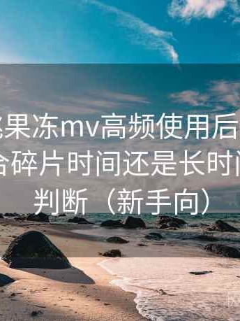 天美密桃果冻mv高频使用后的真实结论：适合碎片时间还是长时间观看的判断（新手向）