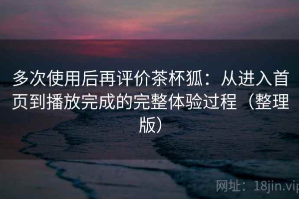 多次使用后再评价茶杯狐：从进入首页到播放完成的完整体验过程（整理版）
