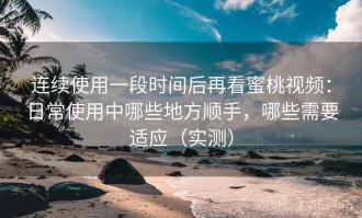 连续使用一段时间后再看蜜桃视频：日常使用中哪些地方顺手，哪些需要适应（实测）