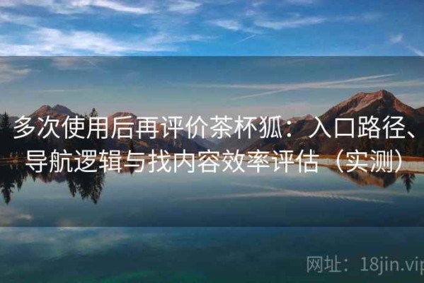 多次使用后再评价茶杯狐：入口路径、导航逻辑与找内容效率评估（实测）
