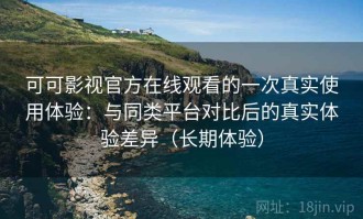 可可影视官方在线观看的一次真实使用体验：与同类平台对比后的真实体验差异（长期体验）