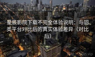 星辰影院下载不完全体验说明：与同类平台对比后的真实体验差异（对比后）