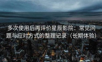 多次使用后再评价星辰影院：常见问题与应对方式的整理记录（长期体验）