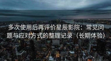 多次使用后再评价星辰影院：常见问题与应对方式的整理记录（长期体验）