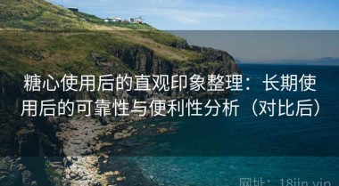 糖心使用后的直观印象整理：长期使用后的可靠性与便利性分析（对比后）