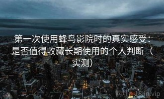 第一次使用蜂鸟影院时的真实感受：是否值得收藏长期使用的个人判断（实测）