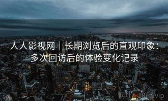 人人影视网｜长期浏览后的直观印象：多次回访后的体验变化记录