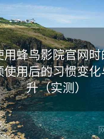 第一次使用蜂鸟影院官网时的真实感受：高频使用后的习惯变化与效率提升（实测）