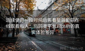 连续使用一段时间后再看星辰影院在线观看私人：与同类平台对比后的真实体验差异