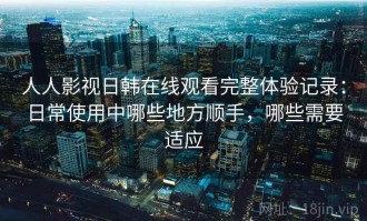人人影视日韩在线观看完整体验记录：日常使用中哪些地方顺手，哪些需要适应