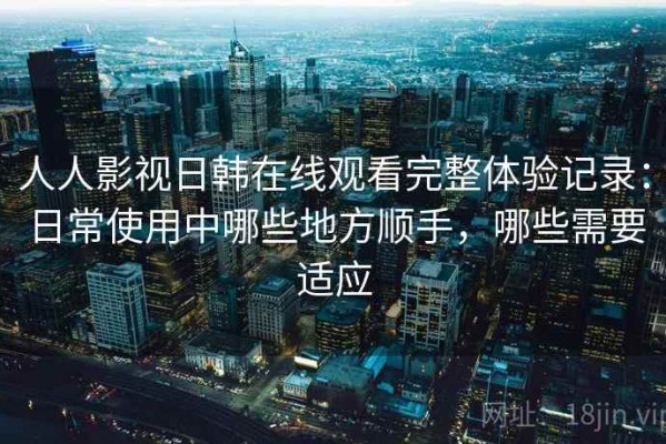 人人影视日韩在线观看完整体验记录：日常使用中哪些地方顺手，哪些需要适应