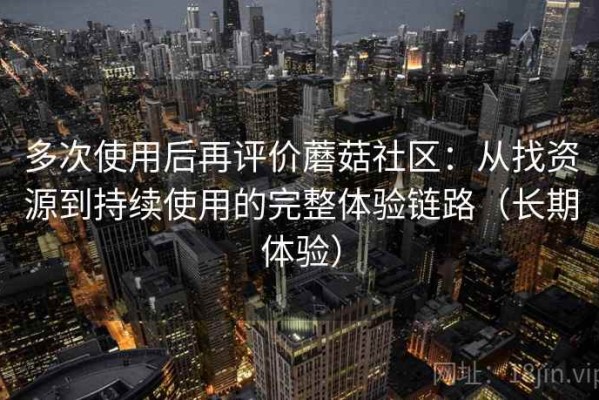 多次使用后再评价蘑菇社区：从找资源到持续使用的完整体验链路（长期体验）