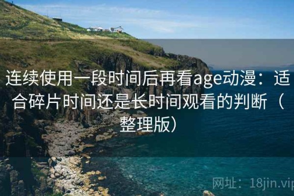 连续使用一段时间后再看age动漫：适合碎片时间还是长时间观看的判断（整理版）