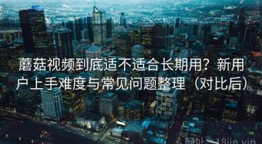 蘑菇视频到底适不适合长期用？新用户上手难度与常见问题整理（对比后）