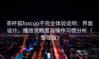 茶杯狐foxcup不完全体验说明：界面设计、播放流畅度与操作习惯分析（整理版）
