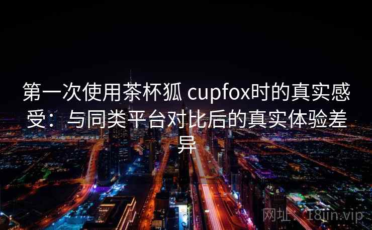 第一次使用茶杯狐 cupfox时的真实感受:与同类平台对比后的真实体验差异 第一次使用茶杯狐 cupfox时的真实感受:与同类平台对比后的真实体验差异