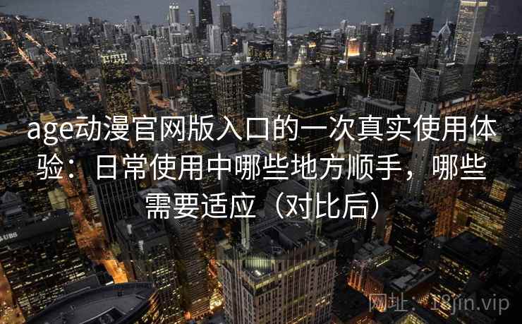 age动漫官网版入口的一次真实使用体验:日常使用中哪些地方顺手,哪些需要适应(对比后) age动漫官网版入口的一次真实使用体验:日常使用中哪些地方顺手,哪些需要适应(对比后)