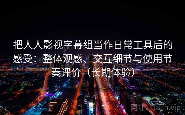 把人人影视字幕组当作日常工具后的感受：整体观感、交互细节与使用节奏评价（长期体验）