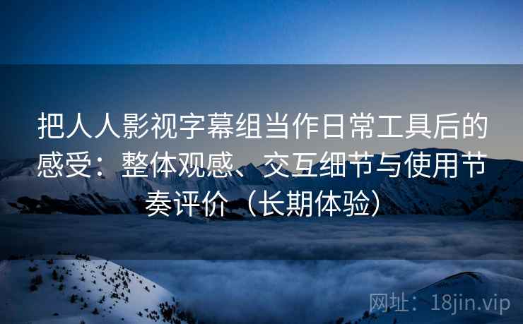 把人人影视字幕组当作日常工具后的感受：整体观感、交互细节与使用节奏评价（长期体验）