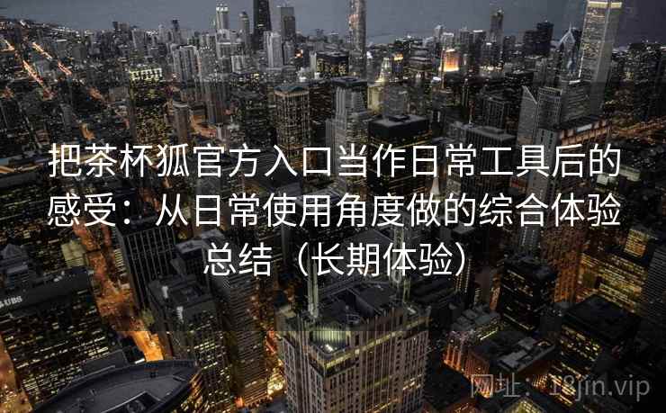 把茶杯狐官方入口当作日常工具后的感受:从日常使用角度做的综合体验总结(长期体验) 把茶杯狐官方入口当作日常工具后的感受:从日常使用角度做的综合体验总结(长期体验)