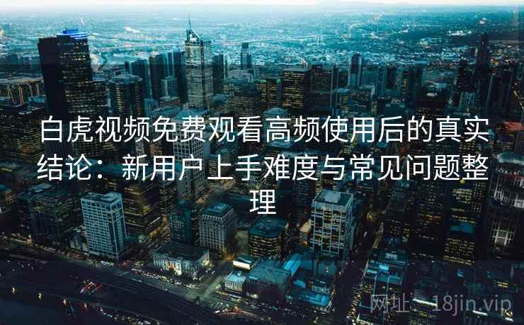 白虎视频免费观看高频使用后的真实结论:新用户上手难度与常见问题整理 白虎视频免费观看高频使用后的真实结论:新用户上手难度与常见问题整理